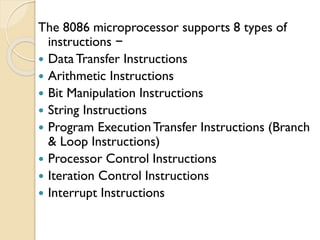 The 8086 microprocessor supports 8 types of
instructions −
 Data Transfer Instructions
 Arithmetic Instructions
 Bit Manipulation Instructions
 String Instructions
 Program ExecutionTransfer Instructions (Branch
& Loop Instructions)
 Processor Control Instructions
 Iteration Control Instructions
 Interrupt Instructions
 