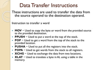 Data Transfer Instructions
These instructions are used to transfer the data from
the source operand to the destination operand.
Instruction to transfer a word
 MOV − Used to copy the byte or word from the provided source
to the provided destination.
 PPUSH − Used to put a word at the top of the stack.
 POP − Used to get a word from the top of the stack to the
provided location.
 PUSHA − Used to put all the registers into the stack.
 POPA − Used to get words from the stack to all registers.
 XCHG − Used to exchange the data from two locations.
 XLAT − Used to translate a byte in AL using a table in the
memory.
 