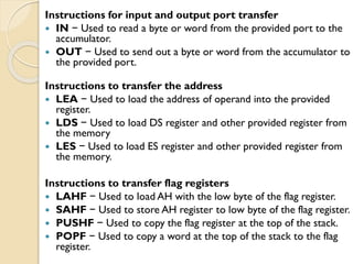 Instructions for input and output port transfer
 IN − Used to read a byte or word from the provided port to the
accumulator.
 OUT − Used to send out a byte or word from the accumulator to
the provided port.
Instructions to transfer the address
 LEA − Used to load the address of operand into the provided
register.
 LDS − Used to load DS register and other provided register from
the memory
 LES − Used to load ES register and other provided register from
the memory.
Instructions to transfer flag registers
 LAHF − Used to load AH with the low byte of the flag register.
 SAHF − Used to store AH register to low byte of the flag register.
 PUSHF − Used to copy the flag register at the top of the stack.
 POPF − Used to copy a word at the top of the stack to the flag
register.
 