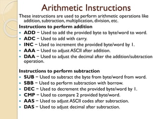 Arithmetic Instructions
These instructions are used to perform arithmetic operations like
addition, subtraction, multiplication, division, etc.
Instructions to perform addition
 ADD − Used to add the provided byte to byte/word to word.
 ADC − Used to add with carry.
 INC − Used to increment the provided byte/word by 1.
 AAA − Used to adjust ASCII after addition.
 DAA − Used to adjust the decimal after the addition/subtraction
operation.
Instructions to perform subtraction
 SUB − Used to subtract the byte from byte/word from word.
 SBB − Used to perform subtraction with borrow.
 DEC − Used to decrement the provided byte/word by 1.
 CMP − Used to compare 2 provided byte/word.
 AAS − Used to adjust ASCII codes after subtraction.
 DAS − Used to adjust decimal after subtraction.
 