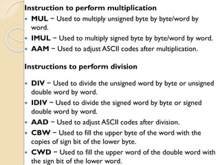 Instruction to perform multiplication
 MUL − Used to multiply unsigned byte by byte/word by
word.
 IMUL − Used to multiply signed byte by byte/word by word.
 AAM − Used to adjust ASCII codes after multiplication.
Instructions to perform division
 DIV − Used to divide the unsigned word by byte or unsigned
double word by word.
 IDIV − Used to divide the signed word by byte or signed
double word by word.
 AAD − Used to adjust ASCII codes after division.
 CBW − Used to fill the upper byte of the word with the
copies of sign bit of the lower byte.
 CWD − Used to fill the upper word of the double word with
the sign bit of the lower word.
 