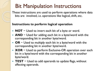 Bit Manipulation Instructions
These instructions are used to perform operations where data
bits are involved, i.e. operations like logical, shift, etc.
Instructions to perform logical operation
 NOT − Used to invert each bit of a byte or word.
 AND − Used for adding each bit in a byte/word with the
corresponding bit in another byte/word.
 OR − Used to multiply each bit in a byte/word with the
corresponding bit in another byte/word.
 XOR − Used to perform Exclusive-OR operation over each
bit in a byte/word with the corresponding bit in another
byte/word.
 TEST − Used to add operands to update flags, without
affecting operands.
 