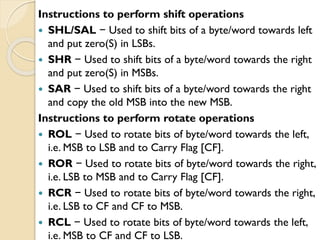 Instructions to perform shift operations
 SHL/SAL − Used to shift bits of a byte/word towards left
and put zero(S) in LSBs.
 SHR − Used to shift bits of a byte/word towards the right
and put zero(S) in MSBs.
 SAR − Used to shift bits of a byte/word towards the right
and copy the old MSB into the new MSB.
Instructions to perform rotate operations
 ROL − Used to rotate bits of byte/word towards the left,
i.e. MSB to LSB and to Carry Flag [CF].
 ROR − Used to rotate bits of byte/word towards the right,
i.e. LSB to MSB and to Carry Flag [CF].
 RCR − Used to rotate bits of byte/word towards the right,
i.e. LSB to CF and CF to MSB.
 RCL − Used to rotate bits of byte/word towards the left,
i.e. MSB to CF and CF to LSB.
 