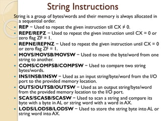 String Instructions
String is a group of bytes/words and their memory is always allocated in
a sequential order.
 REP − Used to repeat the given instruction till CX ≠ 0.
 REPE/REPZ − Used to repeat the given instruction until CX = 0 or
zero flag ZF = 1.
 REPNE/REPNZ − Used to repeat the given instruction until CX = 0
or zero flag ZF = 1.
 MOVS/MOVSB/MOVSW − Used to move the byte/word from one
string to another.
 COMS/COMPSB/COMPSW − Used to compare two string
bytes/words.
 INS/INSB/INSW − Used as an input string/byte/word from the I/O
port to the provided memory location.
 OUTS/OUTSB/OUTSW − Used as an output string/byte/word
from the provided memory location to the I/O port.
 SCAS/SCASB/SCASW − Used to scan a string and compare its
byte with a byte in AL or string word with a word in AX.
 LODS/LODSB/LODSW − Used to store the string byte into AL or
string word into AX.
 