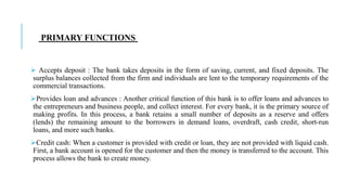  Accepts deposit : The bank takes deposits in the form of saving, current, and fixed deposits. The
surplus balances collected from the firm and individuals are lent to the temporary requirements of the
commercial transactions.
Provides loan and advances : Another critical function of this bank is to offer loans and advances to
the entrepreneurs and business people, and collect interest. For every bank, it is the primary source of
making profits. In this process, a bank retains a small number of deposits as a reserve and offers
(lends) the remaining amount to the borrowers in demand loans, overdraft, cash credit, short-run
loans, and more such banks.
Credit cash: When a customer is provided with credit or loan, they are not provided with liquid cash.
First, a bank account is opened for the customer and then the money is transferred to the account. This
process allows the bank to create money.
PRIMARY FUNCTIONS
 