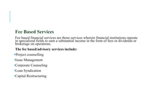 Fee Based Services
Fee based financial services are those services wherein financial institutions operate
in specialized fields to earn a substantial income in the form of fees or dividends or
brokerage on operations.
The fee based/advisory services include:
Project counselling
•Issue Management
•Corporate Counseling
•Loan Syndication
•Capital Restructuring
 