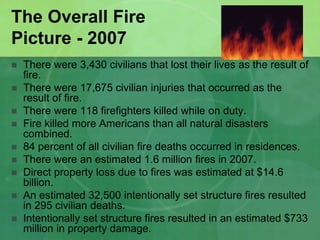 The Overall Fire
Picture - 2007
 There were 3,430 civilians that lost their lives as the result of
fire.
 There were 17,675 civilian injuries that occurred as the
result of fire.
 There were 118 firefighters killed while on duty.
 Fire killed more Americans than all natural disasters
combined.
 84 percent of all civilian fire deaths occurred in residences.
 There were an estimated 1.6 million fires in 2007.
 Direct property loss due to fires was estimated at $14.6
billion.
 An estimated 32,500 intentionally set structure fires resulted
in 295 civilian deaths.
 Intentionally set structure fires resulted in an estimated $733
million in property damage.
 