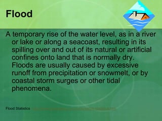 Flood
A temporary rise of the water level, as in a river
or lake or along a seacoast, resulting in its
spilling over and out of its natural or artificial
confines onto land that is normally dry.
Floods are usually caused by excessive
runoff from precipitation or snowmelt, or by
coastal storm surges or other tidal
phenomena.
Flood Statistics http://www.floodsafety.com/national/life/statistics.htm
 
