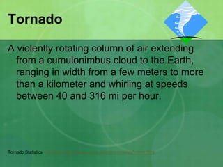 Tornado
A violently rotating column of air extending
from a cumulonimbus cloud to the Earth,
ranging in width from a few meters to more
than a kilometer and whirling at speeds
between 40 and 316 mi per hour.
Tornado Statistics http://www.spc.noaa.gov/climo/online/monthly/newm.html
 