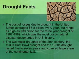 Drought Facts
 The cost of losses due to drought in the United
States averages $6-8 billion every year, but range
as high as $39 billion for the three year drought of
1987-1989, which was the most costly natural
disaster documented in U.S. history.
 The two major droughts of the 20th century, the
1930s Dust Bowl drought and the 1950s drought,
lasted five to seven years and covered large areas
of the continental U.S.
 