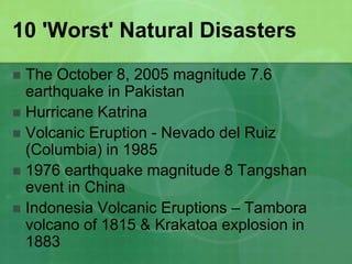 10 'Worst' Natural Disasters
 The October 8, 2005 magnitude 7.6
earthquake in Pakistan
 Hurricane Katrina
 Volcanic Eruption - Nevado del Ruiz
(Columbia) in 1985
 1976 earthquake magnitude 8 Tangshan
event in China
 Indonesia Volcanic Eruptions – Tambora
volcano of 1815 & Krakatoa explosion in
1883
 