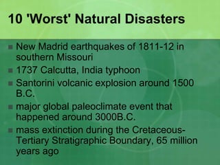 10 'Worst' Natural Disasters
 New Madrid earthquakes of 1811-12 in
southern Missouri
 1737 Calcutta, India typhoon
 Santorini volcanic explosion around 1500
B.C.
 major global paleoclimate event that
happened around 3000B.C.
 mass extinction during the Cretaceous-
Tertiary Stratigraphic Boundary, 65 million
years ago
 