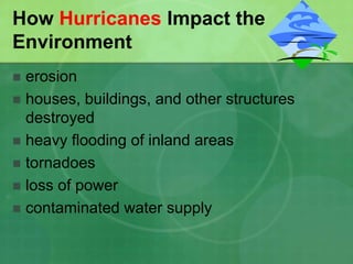How Hurricanes Impact the
Environment
 erosion
 houses, buildings, and other structures
destroyed
 heavy flooding of inland areas
 tornadoes
 loss of power
 contaminated water supply
 