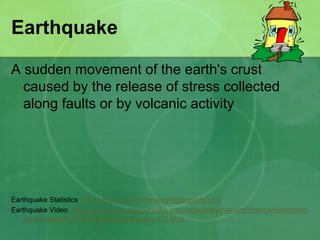 Earthquake
A sudden movement of the earth's crust
caused by the release of stress collected
along faults or by volcanic activity
Earthquake Statistics http://neic.usgs.gov/neis/eqlists/eqstats.html
Earthquake Video http://video.nationalgeographic.com/video/player/environment/environment-
natural-disasters/earthquakes/earthquake-101.html
 