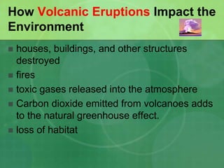 How Volcanic Eruptions Impact the
Environment
 houses, buildings, and other structures
destroyed
 fires
 toxic gases released into the atmosphere
 Carbon dioxide emitted from volcanoes adds
to the natural greenhouse effect.
 loss of habitat
 