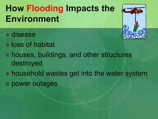 How Flooding Impacts the
Environment
 disease
 loss of habitat
 houses, buildings, and other structures
destroyed
 household wastes get into the water system
 power outages
 
