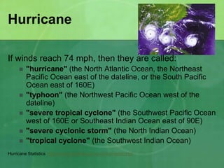Hurricane
If winds reach 74 mph, then they are called:
 "hurricane" (the North Atlantic Ocean, the Northeast
Pacific Ocean east of the dateline, or the South Pacific
Ocean east of 160E)
 "typhoon" (the Northwest Pacific Ocean west of the
dateline)
 "severe tropical cyclone" (the Southwest Pacific Ocean
west of 160E or Southeast Indian Ocean east of 90E)
 "severe cyclonic storm" (the North Indian Ocean)
 "tropical cyclone" (the Southwest Indian Ocean)
Hurricane Statistics http://www.mthurricane.com/Information.htm
 