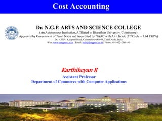 Cost Accounting
Karthikeyan R
Assistant Professor
Department of Commerce with Computer Applications
Dr. N.G.P. ARTS AND SCIENCE COLLEGE
(An Autonomous Institution, Affiliated to Bharathiar University, Coimbatore)
Approved by Government of Tamil Nadu and Accredited by NAAC with A++ Grade (3nd Cycle – 3.64 CGPA)
Dr. N.G.P.- Kalapatti Road, Coimbatore-641048, Tamil Nadu, India
Web: www.drngpasc.ac.in | Email: info@drngpasc.ac.in | Phone: +91-422-2369100
 