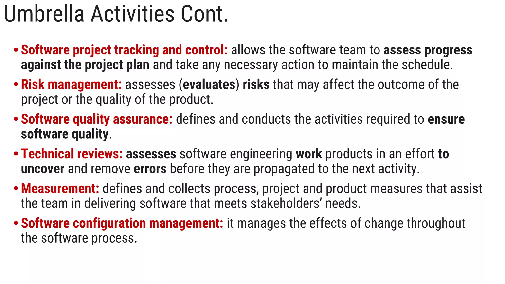 Umbrella Activities Cont.
• Software project tracking and control: allows the software team to assess progress
against the project plan and take any necessary action to maintain the schedule.
• Risk management: assesses (evaluates) risks that may affect the outcome of the
project or the quality of the product.
• Software quality assurance: defines and conducts the activities required to ensure
software quality.
• Technical reviews: assesses software engineering work products in an effort to
uncover and remove errors before they are propagated to the next activity.
• Measurement: defines and collects process, project and product measures that assist
the team in delivering software that meets stakeholders’ needs.
• Software configuration management: it manages the effects of change throughout
the software process.
 
