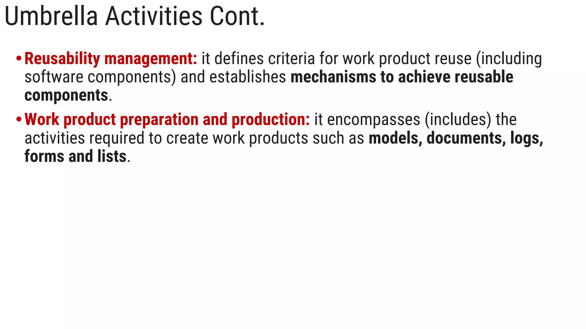 Umbrella Activities Cont.
•Reusability management: it defines criteria for work product reuse (including
software components) and establishes mechanisms to achieve reusable
components.
•Work product preparation and production: it encompasses (includes) the
activities required to create work products such as models, documents, logs,
forms and lists.
 