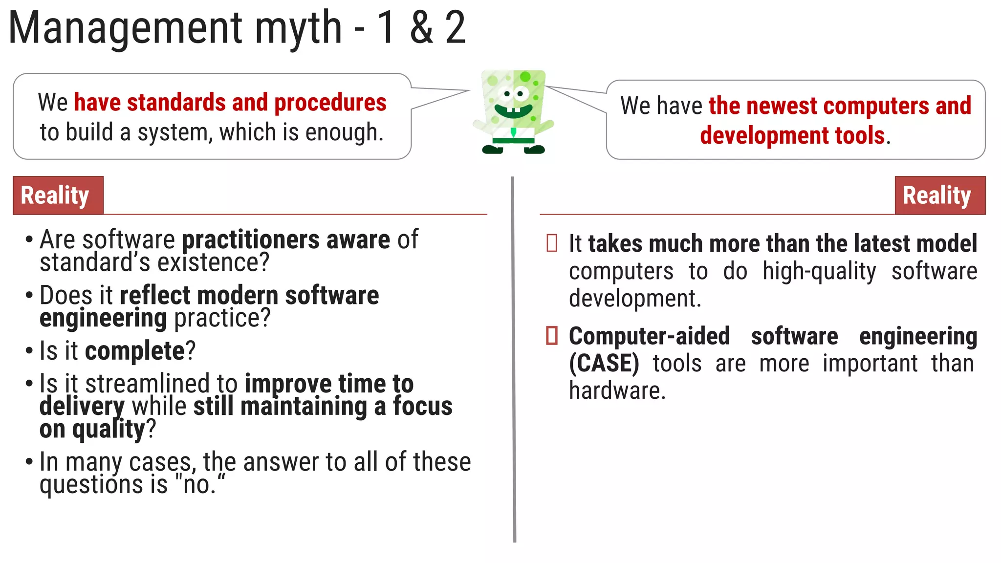 Management myth - 1 & 2
We have standards and procedures
to build a system, which is enough.
• Are software practitioners aware of
standard’s existence?
• Does it reflect modern software
engineering practice?
• Is it complete?
• Is it streamlined to improve time to
delivery while still maintaining a focus
on quality?
• In many cases, the answer to all of these
questions is "no.“
Reality
We have the newest computers and
development tools.
It takes much more than the latest model
computers to do high-quality software
development.
Computer-aided software engineering
(CASE) tools are more important than
hardware.
Reality
 