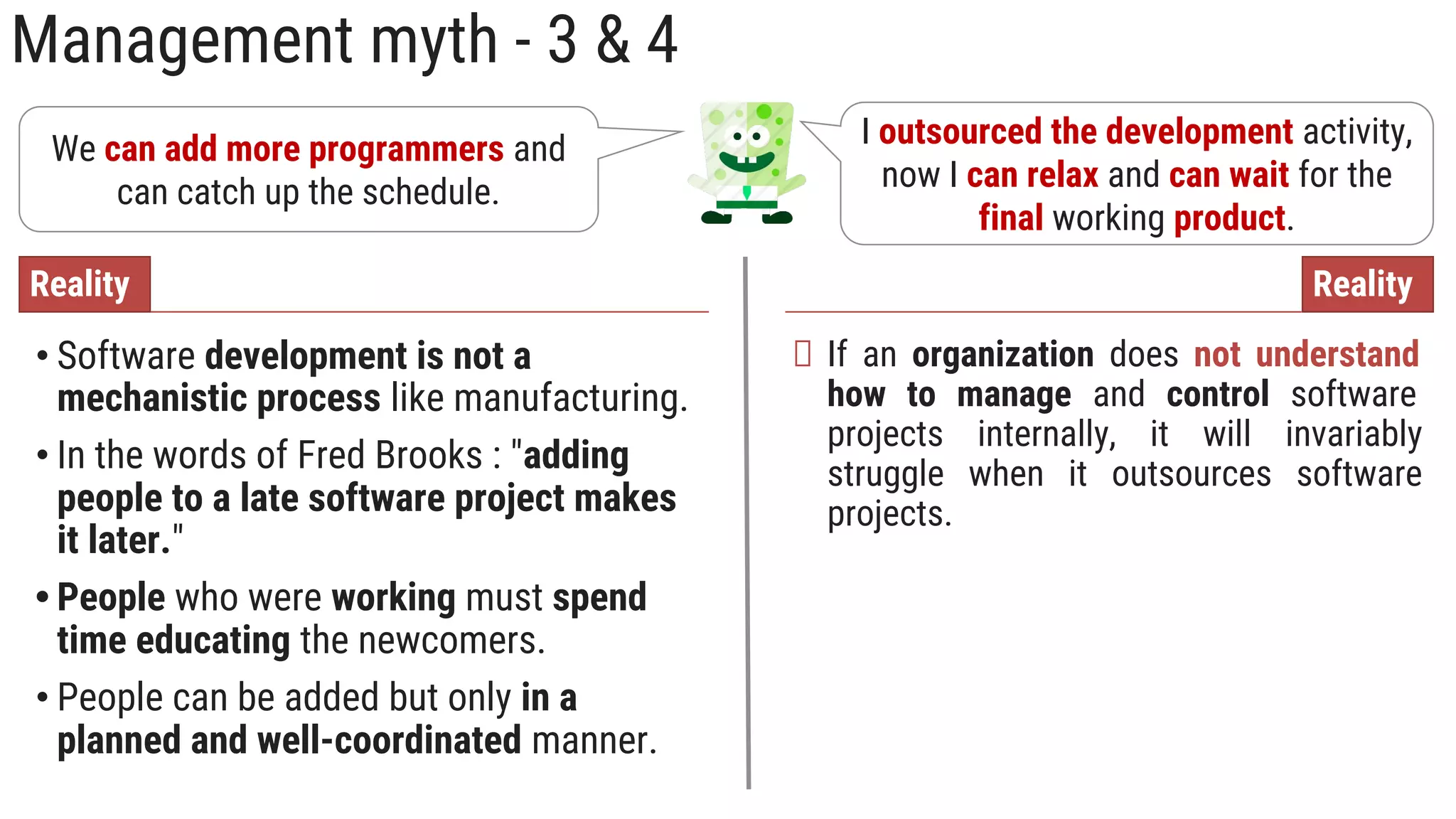 Management myth - 3 & 4
We can add more programmers and
can catch up the schedule.
• Software development is not a
mechanistic process like manufacturing.
• In the words of Fred Brooks : "adding
people to a late software project makes
it later."
• People who were working must spend
time educating the newcomers.
• People can be added but only in a
planned and well-coordinated manner.
Reality
I outsourced the development activity,
now I can relax and can wait for the
final working product.
If an organization does not understand
how to manage and control software
projects internally, it will invariably
struggle when it outsources software
projects.
Reality
 