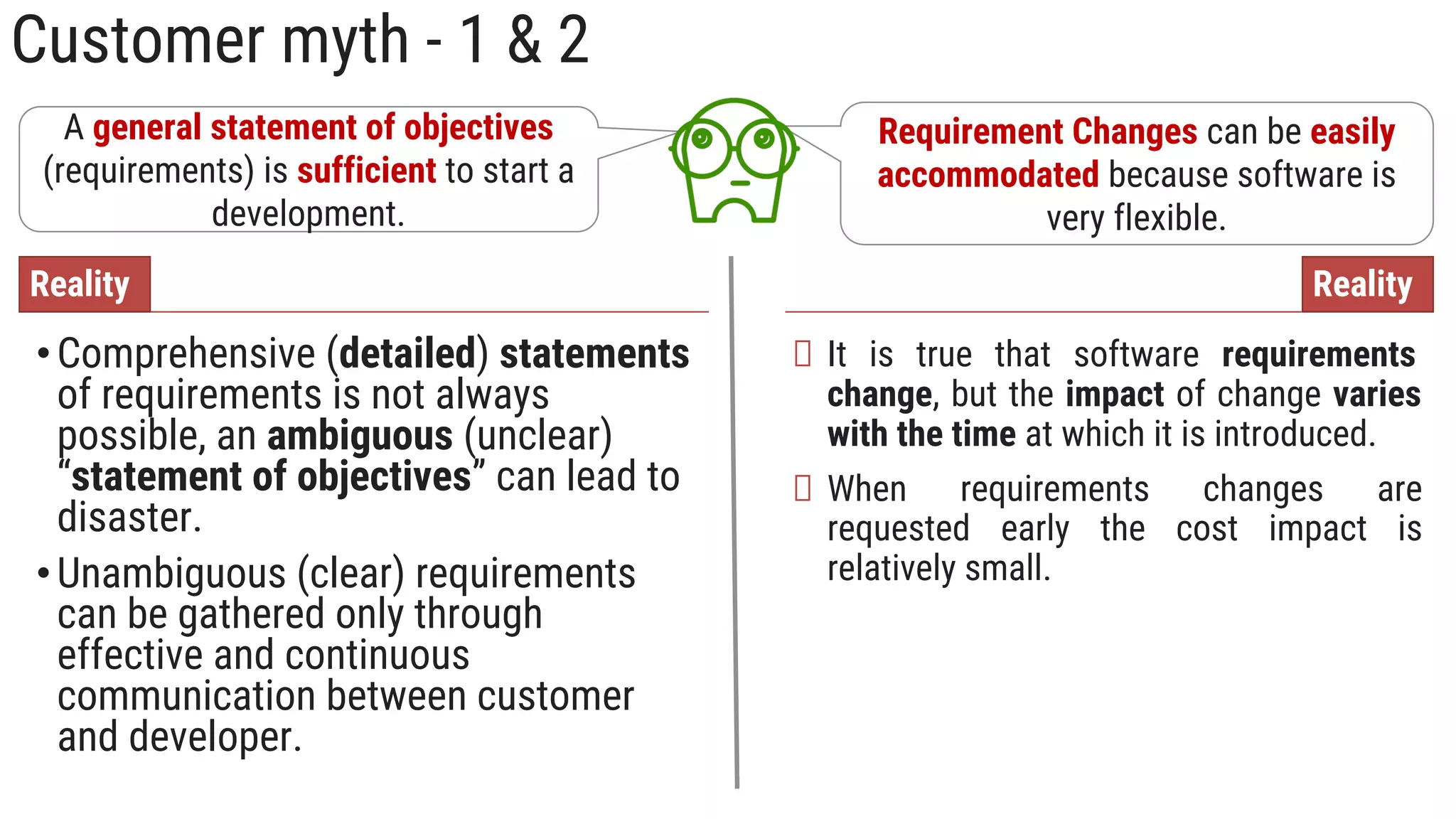 Customer myth - 1 & 2
A general statement of objectives
(requirements) is sufficient to start a
development.
•Comprehensive (detailed) statements
of requirements is not always
possible, an ambiguous (unclear)
“statement of objectives” can lead to
disaster.
•Unambiguous (clear) requirements
can be gathered only through
effective and continuous
communication between customer
and developer.
Reality
Requirement Changes can be easily
accommodated because software is
very flexible.
It is true that software requirements
change, but the impact of change varies
with the time at which it is introduced.
When requirements changes are
requested early the cost impact is
relatively small.
Reality
 