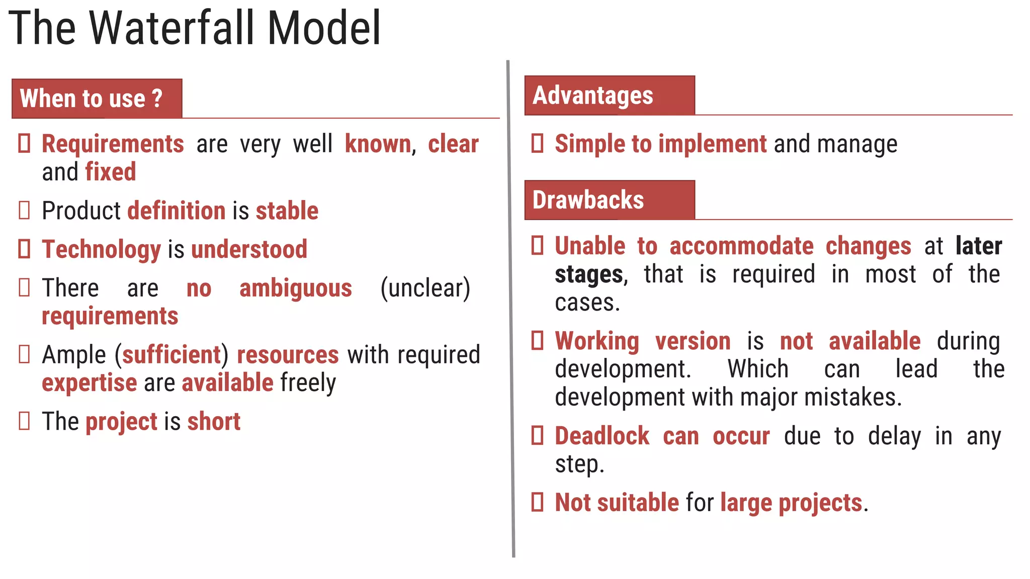 The Waterfall Model
Simple to implement and manage
Requirements are very well known, clear
and fixed
Product definition is stable
Technology is understood
There are no ambiguous (unclear)
requirements
Ample (sufficient) resources with required
expertise are available freely
The project is short
When to use ? Advantages
Drawbacks
Unable to accommodate changes at later
stages, that is required in most of the
cases.
Working version is not available during
development. Which can lead the
development with major mistakes.
Deadlock can occur due to delay in any
step.
Not suitable for large projects.
 