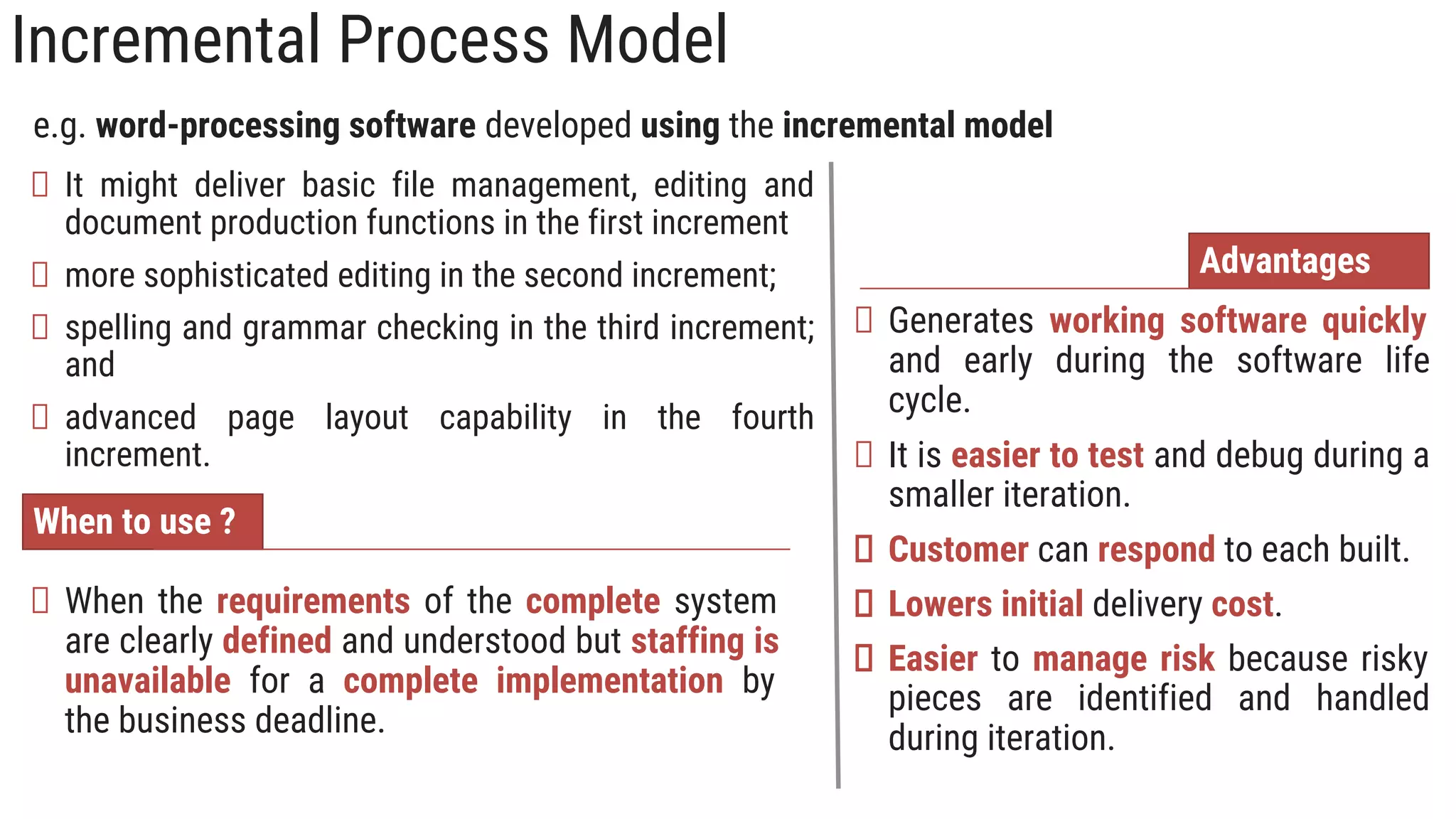 Incremental Process Model
When to use ?
When the requirements of the complete system
are clearly defined and understood but staffing is
unavailable for a complete implementation by
the business deadline.
Advantages
Generates working software quickly
and early during the software life
cycle.
It is easier to test and debug during a
smaller iteration.
Customer can respond to each built.
Lowers initial delivery cost.
Easier to manage risk because risky
pieces are identified and handled
during iteration.
e.g. word-processing software developed using the incremental model
It might deliver basic file management, editing and
document production functions in the first increment
more sophisticated editing in the second increment;
spelling and grammar checking in the third increment;
and
advanced page layout capability in the fourth
increment.
 