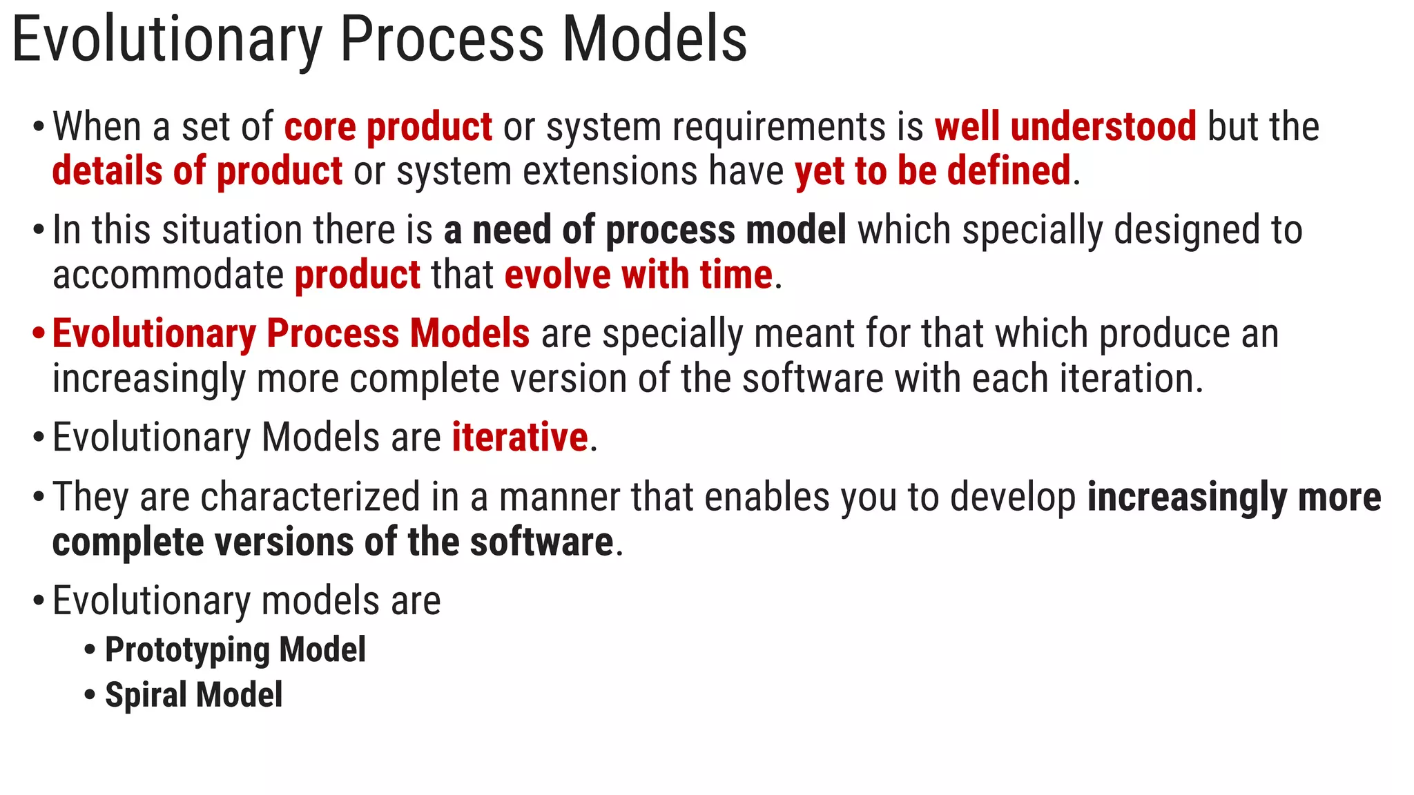 Evolutionary Process Models
•When a set of core product or system requirements is well understood but the
details of product or system extensions have yet to be defined.
•In this situation there is a need of process model which specially designed to
accommodate product that evolve with time.
•Evolutionary Process Models are specially meant for that which produce an
increasingly more complete version of the software with each iteration.
•Evolutionary Models are iterative.
•They are characterized in a manner that enables you to develop increasingly more
complete versions of the software.
•Evolutionary models are
• Prototyping Model
• Spiral Model
 