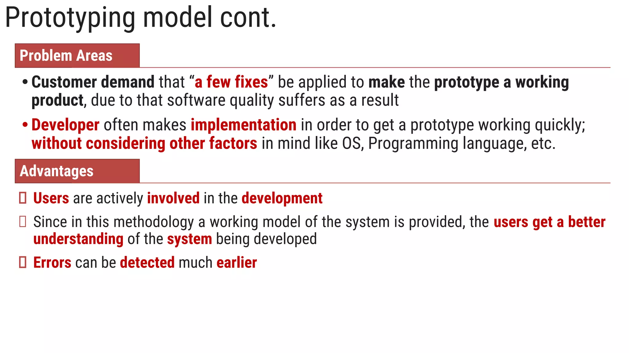 Prototyping model cont.
Problem Areas
• Customer demand that “a few fixes” be applied to make the prototype a working
product, due to that software quality suffers as a result
• Developer often makes implementation in order to get a prototype working quickly;
without considering other factors in mind like OS, Programming language, etc.
Advantages
Users are actively involved in the development
Since in this methodology a working model of the system is provided, the users get a better
understanding of the system being developed
Errors can be detected much earlier
 
