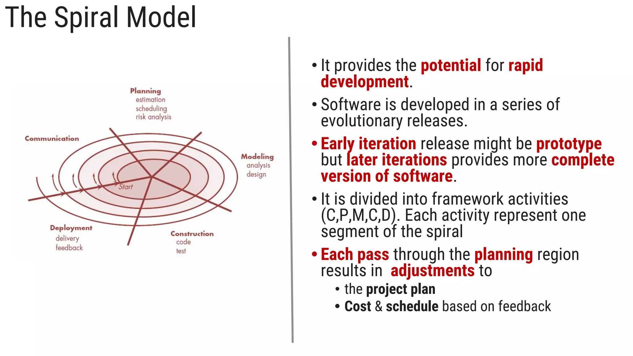 The Spiral Model
• It provides the potential for rapid
development.
• Software is developed in a series of
evolutionary releases.
• Early iteration release might be prototype
but later iterations provides more complete
version of software.
• It is divided into framework activities
(C,P,M,C,D). Each activity represent one
segment of the spiral
• Each pass through the planning region
results in adjustments to
• the project plan
• Cost & schedule based on feedback
 