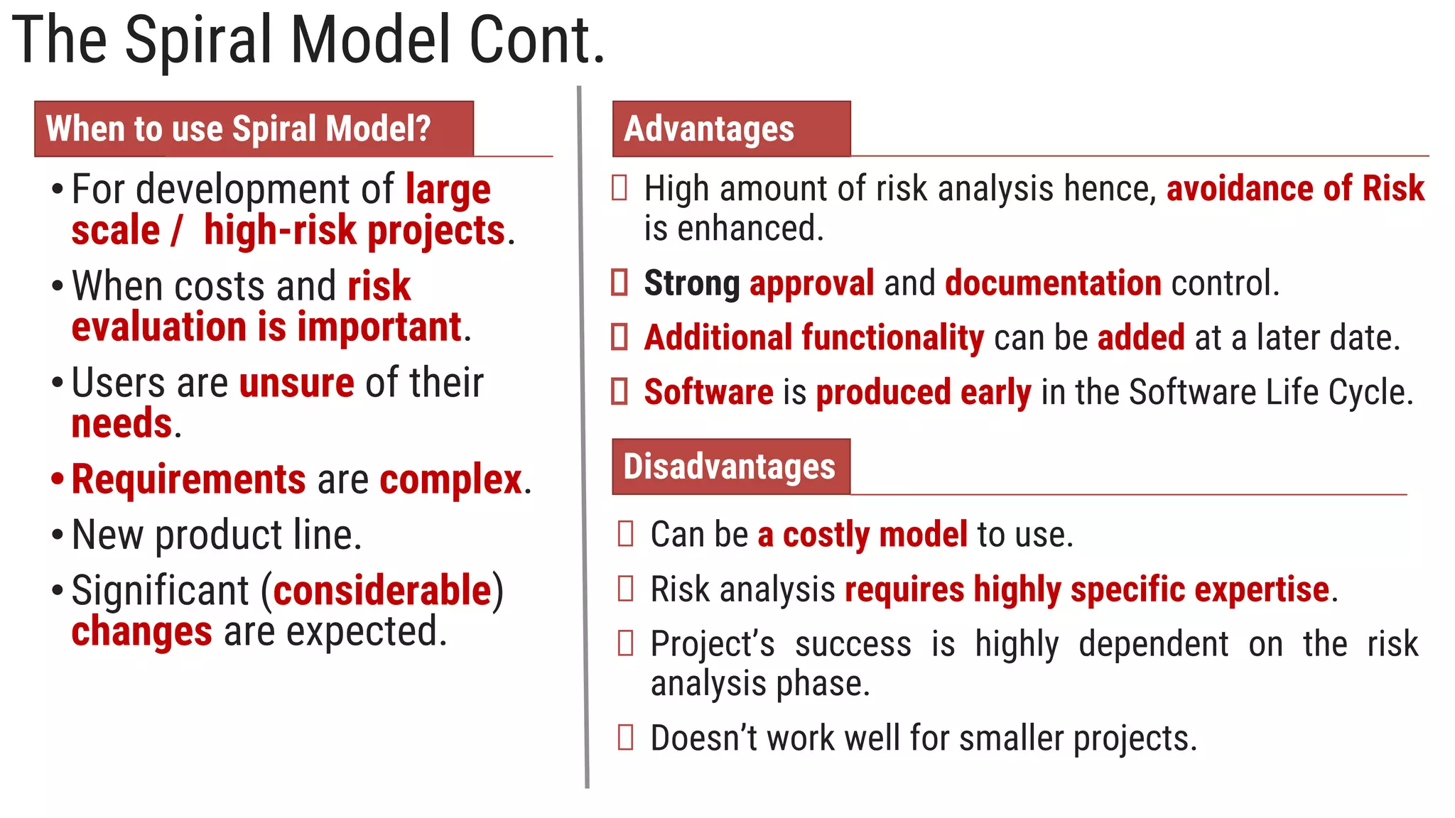 The Spiral Model Cont.
When to use Spiral Model?
•For development of large
scale / high-risk projects.
•When costs and risk
evaluation is important.
•Users are unsure of their
needs.
•Requirements are complex.
•New product line.
•Significant (considerable)
changes are expected.
Advantages
High amount of risk analysis hence, avoidance of Risk
is enhanced.
Strong approval and documentation control.
Additional functionality can be added at a later date.
Software is produced early in the Software Life Cycle.
Disadvantages
Can be a costly model to use.
Risk analysis requires highly specific expertise.
Project’s success is highly dependent on the risk
analysis phase.
Doesn’t work well for smaller projects.
 