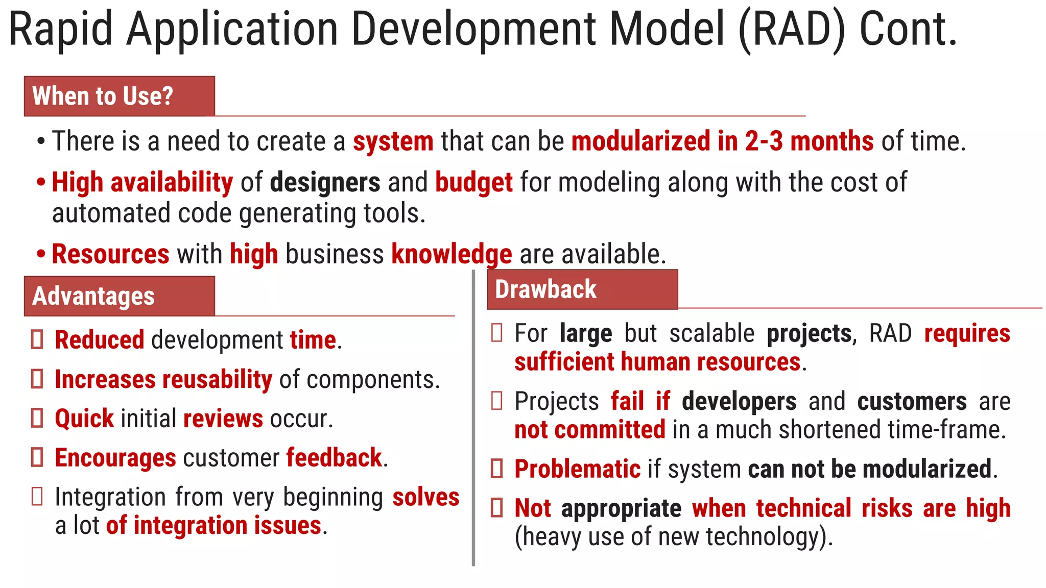 Rapid Application Development Model (RAD) Cont.
When to Use?
• There is a need to create a system that can be modularized in 2-3 months of time.
• High availability of designers and budget for modeling along with the cost of
automated code generating tools.
• Resources with high business knowledge are available.
Advantages
Reduced development time.
Increases reusability of components.
Quick initial reviews occur.
Encourages customer feedback.
Integration from very beginning solves
a lot of integration issues.
Drawback
For large but scalable projects, RAD requires
sufficient human resources.
Projects fail if developers and customers are
not committed in a much shortened time-frame.
Problematic if system can not be modularized.
Not appropriate when technical risks are high
(heavy use of new technology).
 