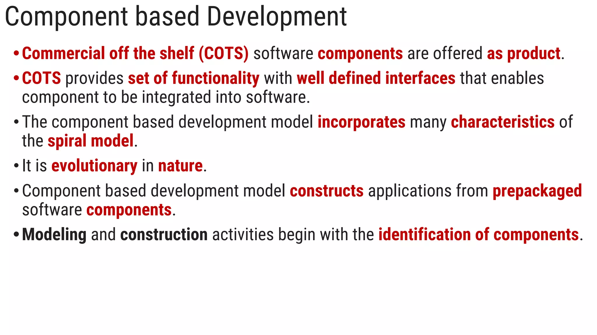 Component based Development
•Commercial off the shelf (COTS) software components are offered as product.
•COTS provides set of functionality with well defined interfaces that enables
component to be integrated into software.
•The component based development model incorporates many characteristics of
the spiral model.
•It is evolutionary in nature.
•Component based development model constructs applications from prepackaged
software components.
•Modeling and construction activities begin with the identification of components.
 