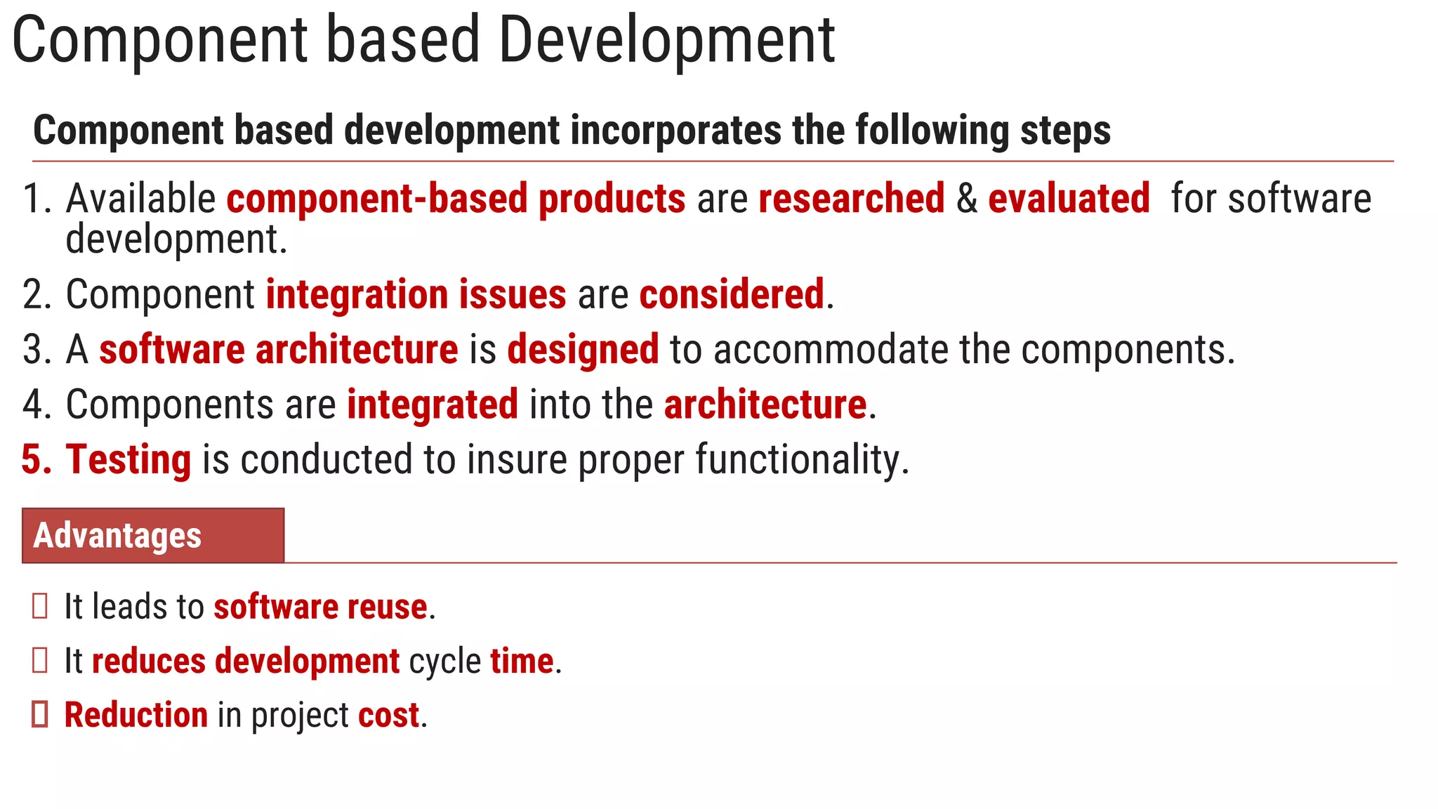 Component based Development
1. Available component-based products are researched & evaluated for software
development.
2. Component integration issues are considered.
3. A software architecture is designed to accommodate the components.
4. Components are integrated into the architecture.
5. Testing is conducted to insure proper functionality.
Component based development incorporates the following steps
Advantages
It leads to software reuse.
It reduces development cycle time.
Reduction in project cost.
 