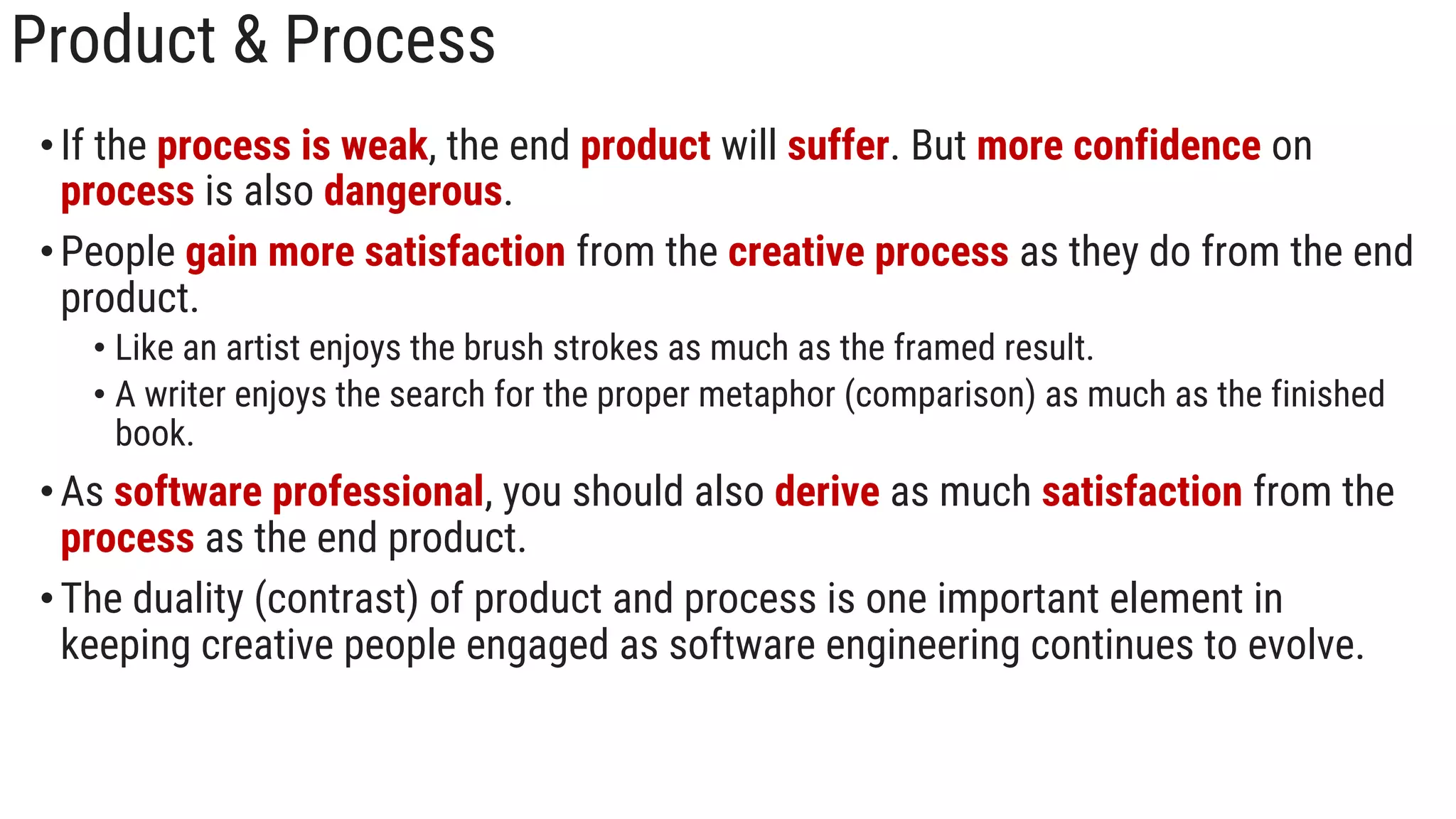 Product & Process
•If the process is weak, the end product will suffer. But more confidence on
process is also dangerous.
•People gain more satisfaction from the creative process as they do from the end
product.
• Like an artist enjoys the brush strokes as much as the framed result.
• A writer enjoys the search for the proper metaphor (comparison) as much as the finished
book.
•As software professional, you should also derive as much satisfaction from the
process as the end product.
•The duality (contrast) of product and process is one important element in
keeping creative people engaged as software engineering continues to evolve.
 