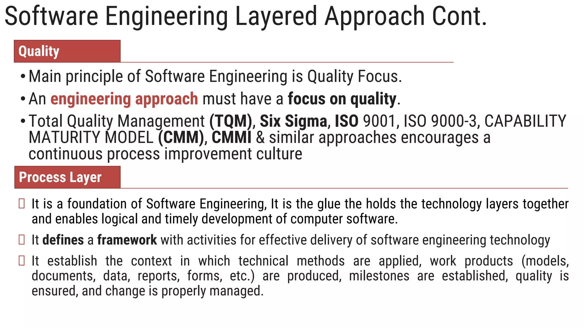 Software Engineering Layered Approach Cont.
•Main principle of Software Engineering is Quality Focus.
•An engineering approach must have a focus on quality.
•Total Quality Management (TQM), Six Sigma, ISO 9001, ISO 9000-3, CAPABILITY
MATURITY MODEL (CMM), CMMI & similar approaches encourages a
continuous process improvement culture
Quality
It is a foundation of Software Engineering, It is the glue the holds the technology layers together
and enables logical and timely development of computer software.
It defines a framework with activities for effective delivery of software engineering technology
It establish the context in which technical methods are applied, work products (models,
documents, data, reports, forms, etc.) are produced, milestones are established, quality is
ensured, and change is properly managed.
Process Layer
 