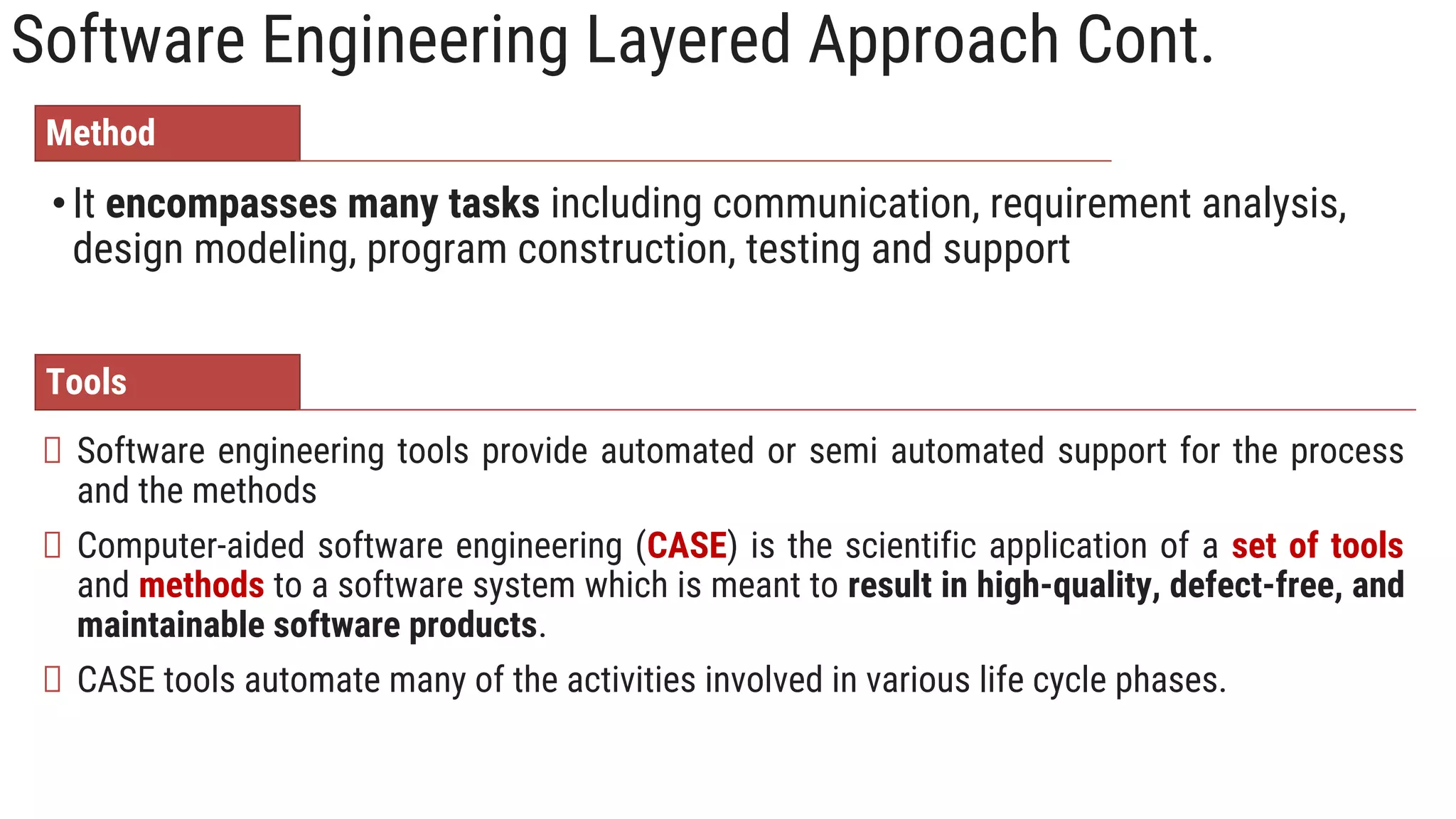 Software Engineering Layered Approach Cont.
•It encompasses many tasks including communication, requirement analysis,
design modeling, program construction, testing and support
Software engineering tools provide automated or semi automated support for the process
and the methods
Computer‐aided software engineering (CASE) is the scientific application of a set of tools
and methods to a software system which is meant to result in high‐quality, defect‐free, and
maintainable software products.
CASE tools automate many of the activities involved in various life cycle phases.
Method
Tools
 