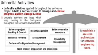Umbrella Activities
•Umbrella activities applied throughout the software
project & help a software team to manage and control
progress, quality, change & risks
It establish a
skeleton
architecture
for software
engineering
work.
Umbrella activities are those which
keep running in the background
throughout the software development
Software project
Tracking & Control
Risk Management
Measurement
Technical Reviews
Software Configuration Management
Software quality
assurance
Reusability
Management
Work product preparation and production
 