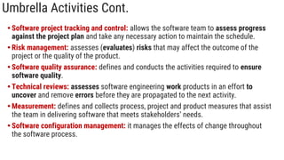 Umbrella Activities Cont.
• Software project tracking and control: allows the software team to assess progress
against the project plan and take any necessary action to maintain the schedule.
• Risk management: assesses (evaluates) risks that may affect the outcome of the
project or the quality of the product.
• Software quality assurance: defines and conducts the activities required to ensure
software quality.
• Technical reviews: assesses software engineering work products in an effort to
uncover and remove errors before they are propagated to the next activity.
• Measurement: defines and collects process, project and product measures that assist
the team in delivering software that meets stakeholders’ needs.
• Software configuration management: it manages the effects of change throughout
the software process.
 