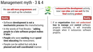 Management myth - 3 & 4
We can add more programmers and
can catch up the schedule.
• Software development is not a
mechanistic process like manufacturing.
• In the words of Fred Brooks : "adding
people to a late software project makes
it later."
• People who were working must spend
time educating the newcomers.
• People can be added but only in a
planned and well-coordinated manner.
Reality
I outsourced the development activity,
now I can relax and can wait for the
final working product.
If an organization does not understand
how to manage and control software
projects internally, it will invariably
struggle when it outsources software
projects.
Reality
 