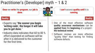 Practitioner's (Developer) myth – 1 & 2
Once we write the program, our job is
done.
•Experts say "the sooner you begin
'writing code', the longer it will take
you to get done."
•Industry data indicates that 60 to 80 %
effort expended on software will be
after it is delivered to the customer
for the first time.
Reality
I can’t access quality until it is
running.
One of the most effective software
quality assurance mechanisms can be
applied from the beginning of a project -
the technical review.
Software reviews are more effective
“quality filter” than testing for finding
software defects.
Reality
 