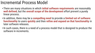 Incremental Process Model
•There are many situations in which initial software requirements are reasonably
well defined, but the overall scope of the development effort prevent a purely
linear process.
•In addition, there may be a compelling need to provide a limited set of software
functionality to users quickly and then refine and expand on that functionality in
later software releases.
•In such cases, there is a need of a process model that is designed to produce the
software in increments.
 