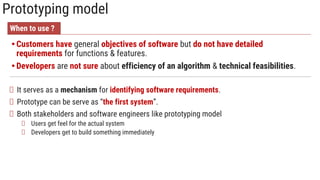 Prototyping model
• Customers have general objectives of software but do not have detailed
requirements for functions & features.
• Developers are not sure about efficiency of an algorithm & technical feasibilities.
It serves as a mechanism for identifying software requirements.
Prototype can be serve as “the first system”.
Both stakeholders and software engineers like prototyping model
Users get feel for the actual system
Developers get to build something immediately
When to use ?
 