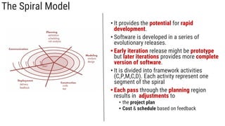 The Spiral Model
• It provides the potential for rapid
development.
• Software is developed in a series of
evolutionary releases.
• Early iteration release might be prototype
but later iterations provides more complete
version of software.
• It is divided into framework activities
(C,P,M,C,D). Each activity represent one
segment of the spiral
• Each pass through the planning region
results in adjustments to
• the project plan
• Cost & schedule based on feedback
 