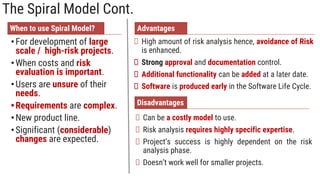The Spiral Model Cont.
When to use Spiral Model?
•For development of large
scale / high-risk projects.
•When costs and risk
evaluation is important.
•Users are unsure of their
needs.
•Requirements are complex.
•New product line.
•Significant (considerable)
changes are expected.
Advantages
High amount of risk analysis hence, avoidance of Risk
is enhanced.
Strong approval and documentation control.
Additional functionality can be added at a later date.
Software is produced early in the Software Life Cycle.
Disadvantages
Can be a costly model to use.
Risk analysis requires highly specific expertise.
Project’s success is highly dependent on the risk
analysis phase.
Doesn’t work well for smaller projects.
 