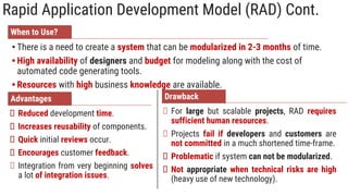 Rapid Application Development Model (RAD) Cont.
When to Use?
• There is a need to create a system that can be modularized in 2-3 months of time.
• High availability of designers and budget for modeling along with the cost of
automated code generating tools.
• Resources with high business knowledge are available.
Advantages
Reduced development time.
Increases reusability of components.
Quick initial reviews occur.
Encourages customer feedback.
Integration from very beginning solves
a lot of integration issues.
Drawback
For large but scalable projects, RAD requires
sufficient human resources.
Projects fail if developers and customers are
not committed in a much shortened time-frame.
Problematic if system can not be modularized.
Not appropriate when technical risks are high
(heavy use of new technology).
 