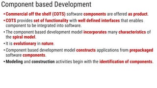 Component based Development
•Commercial off the shelf (COTS) software components are offered as product.
•COTS provides set of functionality with well defined interfaces that enables
component to be integrated into software.
•The component based development model incorporates many characteristics of
the spiral model.
•It is evolutionary in nature.
•Component based development model constructs applications from prepackaged
software components.
•Modeling and construction activities begin with the identification of components.
 