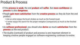 Product & Process
•If the process is weak, the end product will suffer. But more confidence on
process is also dangerous.
•People gain more satisfaction from the creative process as they do from the end
product.
• Like an artist enjoys the brush strokes as much as the framed result.
• A writer enjoys the search for the proper metaphor (comparison) as much as the finished
book.
•As software professional, you should also derive as much satisfaction from the
process as the end product.
•The duality (contrast) of product and process is one important element in
keeping creative people engaged as software engineering continues to evolve.
 